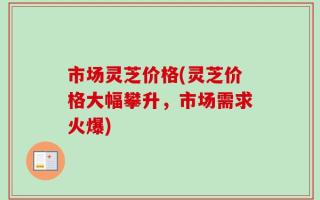 市场灵芝价格(灵芝价格大幅攀升，市场需求火爆)