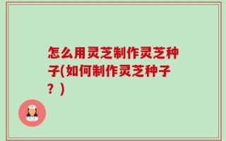 怎么用灵芝制作灵芝种子(如何制作灵芝种子？)
