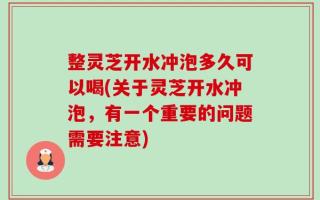 整灵芝开水冲泡多久可以喝(关于灵芝开水冲泡，有一个重要的问题需要注意)