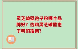 灵芝破壁孢子粉哪个品牌好？选购灵芝破壁孢子粉的指南？