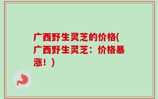 广西野生灵芝的价格(广西野生灵芝：价格暴涨！)