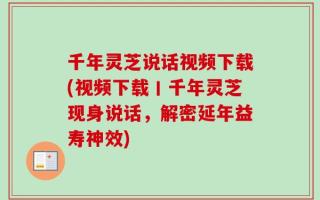 千年灵芝说话视频下载(视频下载丨千年灵芝现身说话，解密延年益寿神效)