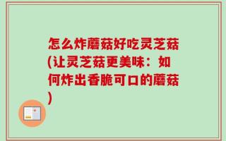 怎么炸蘑菇好吃灵芝菇(让灵芝菇更美味：如何炸出香脆可口的蘑菇)