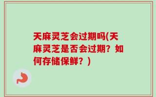 天麻灵芝会过期吗(天麻灵芝是否会过期？如何存储保鲜？)