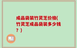 成品袋装竹灵芝价格(竹灵芝成品袋装多少钱？)