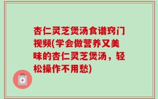 杏仁灵芝煲汤食谱窍门视频(学会做营养又美味的杏仁灵芝煲汤，轻松操作不用愁)