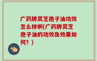 广药牌灵芝孢子油功效怎么样啊(广药牌灵芝孢子油的功效及效果如何？)