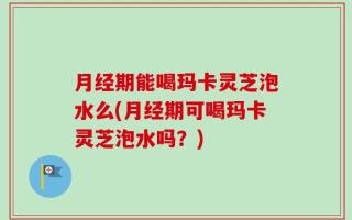 月经期能喝玛卡灵芝泡水么(月经期可喝玛卡灵芝泡水吗？)