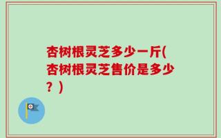 杏树根灵芝多少一斤(杏树根灵芝售价是多少？)