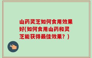 山药灵芝如何食用效果好(如何食用山药和灵芝能获得最佳效果？)