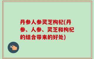 丹参人参灵芝枸杞(丹参、人参、灵芝和枸杞的组合带来的好处)