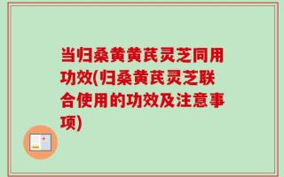 当归桑黄黄芪灵芝同用功效(归桑黄芪灵芝联合使用的功效及注意事项)