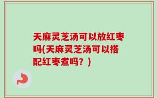 天麻灵芝汤可以放红枣吗(天麻灵芝汤可以搭配红枣煮吗？)