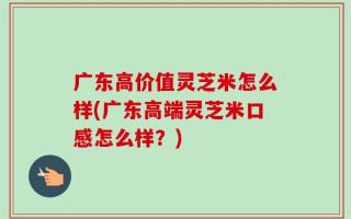 广东高价值灵芝米怎么样(广东高端灵芝米口感怎么样？)