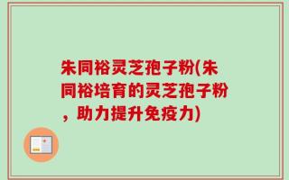 朱同裕灵芝孢子粉(朱同裕培育的灵芝孢子粉，助力提升免疫力)