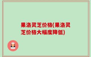果洛灵芝价格(果洛灵芝价格大幅度降低)