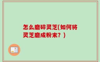怎么磨碎灵芝(如何将灵芝磨成粉末？)