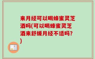 来月经可以喝蜂蜜灵芝酒吗(可以喝蜂蜜灵芝酒来舒缓月经不适吗？)