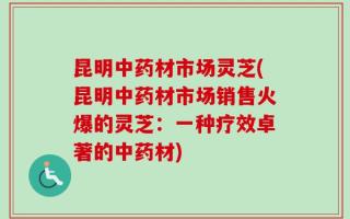 昆明中药材市场灵芝(昆明中药材市场销售火爆的灵芝：一种疗效卓著的中药材)