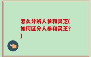 怎么分辨人参和灵芝(如何区分人参和灵芝？)