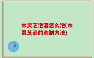 木灵芝泡酒怎么泡(木灵芝酒的泡制方法)