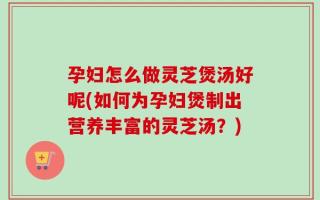 孕妇怎么做灵芝煲汤好呢(如何为孕妇煲制出营养丰富的灵芝汤？)