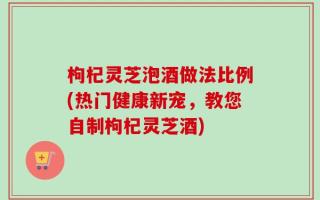 枸杞灵芝泡酒做法比例(热门健康新宠，教您自制枸杞灵芝酒)