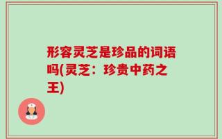 形容灵芝是珍品的词语吗(灵芝：珍贵中药之王)