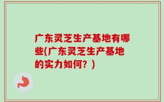 广东灵芝生产基地有哪些(广东灵芝生产基地的实力如何？)
