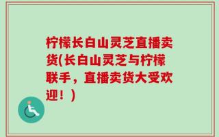柠檬长白山灵芝直播卖货(长白山灵芝与柠檬联手，直播卖货大受欢迎！)