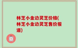 林芝小金边灵芝价格(林芝小金边灵芝售价报道)