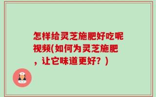 怎样给灵芝施肥好吃呢视频(如何为灵芝施肥，让它味道更好？)