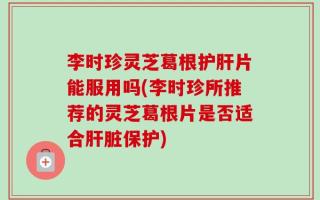 李时珍灵芝葛根护肝片能服用吗(李时珍所推荐的灵芝葛根片是否适合肝脏保护)