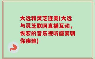 大远和灵芝连麦(大远与灵芝联网直播互动，恢宏的音乐视听盛宴朝你疾驰)