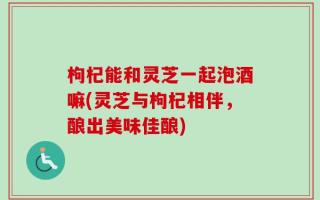 枸杞能和灵芝一起泡酒嘛(灵芝与枸杞相伴，酿出美味佳酿)