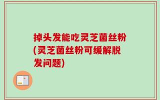 掉头发能吃灵芝菌丝粉(灵芝菌丝粉可缓解脱发问题)