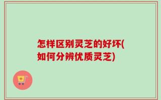 怎样区别灵芝的好坏(如何分辨优质灵芝)