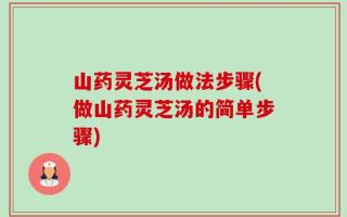 山药灵芝汤做法步骤(做山药灵芝汤的简单步骤)