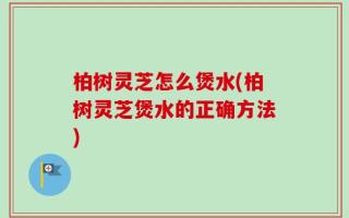 柏树灵芝怎么煲水(柏树灵芝煲水的正确方法)
