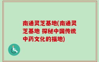 南通灵芝基地(南通灵芝基地 探秘中国传统中药文化的福地)