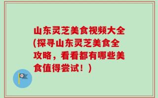 山东灵芝美食视频大全(探寻山东灵芝美食全攻略，看看都有哪些美食值得尝试！)