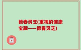 德春灵芝(重视的健康宝藏——德春灵芝)