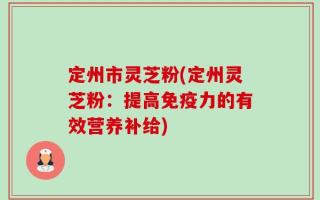 定州市灵芝粉(定州灵芝粉：提高免疫力的有效营养补给)