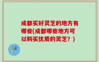 成都买好灵芝的地方有哪些(成都哪些地方可以购买优质的灵芝？)