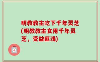 明教教主吃下千年灵芝(明教教主食用千年灵芝，受益匪浅)
