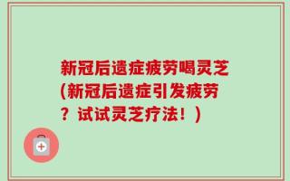 新冠后遗症疲劳喝灵芝(新冠后遗症引发疲劳？试试灵芝疗法！)