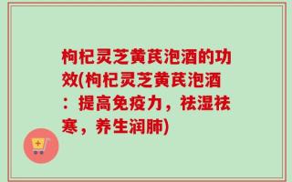 枸杞灵芝黄芪泡酒的功效(枸杞灵芝黄芪泡酒：提高免疫力，祛湿祛寒，养生润肺)
