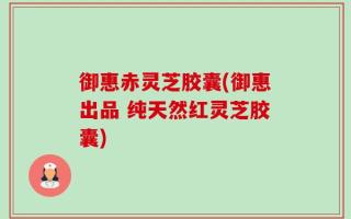 御惠赤灵芝胶囊(御惠出品 纯天然红灵芝胶囊)