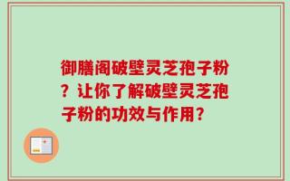 御膳阁破壁灵芝孢子粉？让你了解破壁灵芝孢子粉的功效与作用？