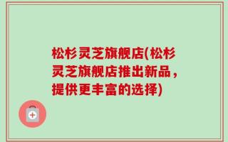 松杉灵芝旗舰店(松杉灵芝旗舰店推出新品，提供更丰富的选择)
